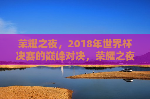 荣耀之夜，2018年世界杯决赛的巅峰对决，荣耀之夜，2018世界杯决赛巅峰之战，荣耀之夜，2018世界杯决赛巅峰之战