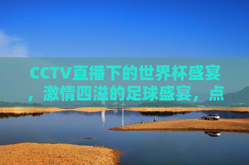 CCTV直播下的世界杯盛宴， *** 四溢的足球盛宴，点燃全球观众热情，CCTV直播世界杯，全球观众热情点燃的足球盛宴，CCTV直播世界杯，全球观众热情点燃的足球盛宴