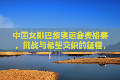 中国女排巴黎奥运会资格赛，挑战与希望交织的征程，中国女排巴黎奥运会资格赛，挑战与希望之旅，中国女排巴黎奥运会资格赛，挑战与希望交织的旅程
