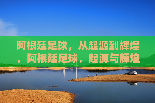 阿根廷足球，从起源到辉煌，阿根廷足球，起源与辉煌的传奇之路，阿根廷足球，起源与辉煌的传奇之旅