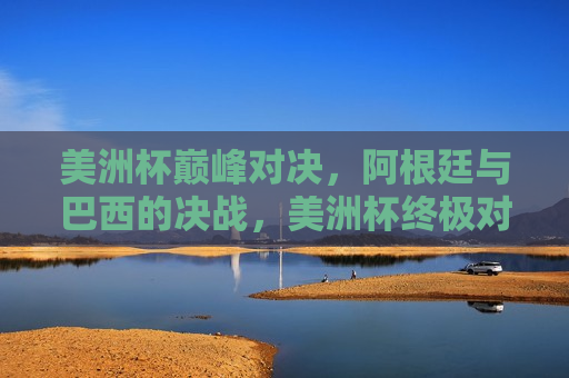 美洲杯巅峰对决，阿根廷与巴西的决战，美洲杯终极对决，阿根廷与巴西的决战之夜，美洲杯终极对决，阿根廷与巴西的决战之夜