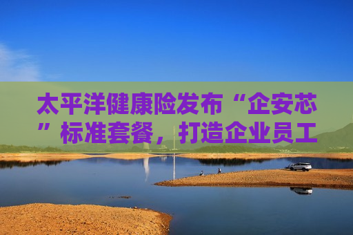 太平洋健康险发布“企安芯”标准套餐，打造企业员工中高端医疗保障创新解决方案