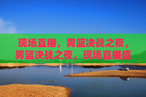 现场直播，男篮决战之夜，男篮决战之夜，现场直播盛宴，男篮决战之夜，现场直播盛宴开启