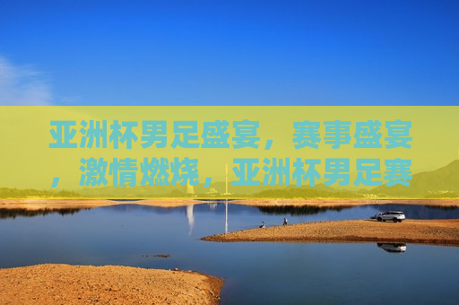亚洲杯男足盛宴，赛事盛宴， *** 燃烧，亚洲杯男足赛事盛宴， *** 燃烧之夜，亚洲杯男足赛事盛宴， *** 燃烧之夜