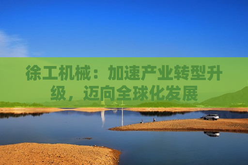 徐工机械：加速产业转型升级，迈向全球化发展