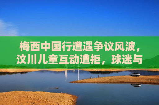 梅西中国行遭遇争议风波，汶川儿童互动遭拒，球迷与舆论反应激烈，梅西中国行引发争议，汶川儿童互动遭拒引发球迷与舆论强烈反响，梅西中国行汶川儿童互动遭拒引发强烈反响