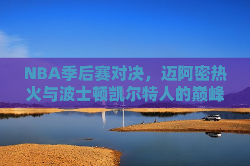 NBA季后赛对决，迈阿密热火与波士顿凯尔特人的巅峰之战，迈阿密热火与波士顿凯尔特人季后赛巅峰对决，迈阿密热火与波士顿凯尔特人季后赛巅峰之战