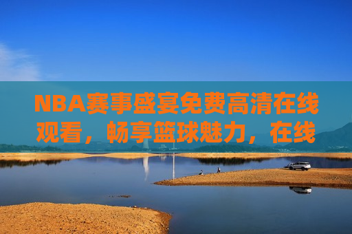 NBA赛事盛宴免费 *** 观看，畅享篮球魅力，在线观看NBA赛事盛宴，感受篮球魅力，在线观看NBA赛事盛宴，感受篮球 *** 