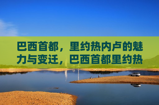 巴西首都，里约热内卢的魅力与变迁，巴西首都里约热内卢，魅力与时代的变迁，巴西首都里约热内卢，魅力与时代的交织变迁  第1张
