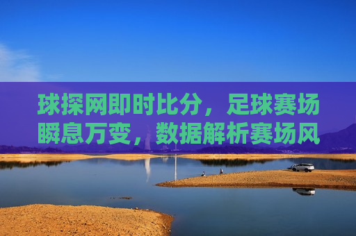 球探网即时比分，足球赛场瞬息万变，数据解析赛场风云，足球赛场风云，球探网即时比分解析，球探网即时比分解析，足球赛场风云变幻