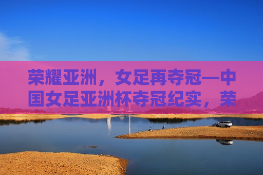 荣耀亚洲，女足再夺冠—中国女足亚洲杯夺冠纪实，荣耀亚洲，再创辉煌，中国女足亚洲杯夺冠纪实，荣耀亚洲，中国女足再创辉煌，亚洲杯夺冠纪实