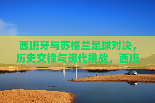 西班牙与苏格兰足球对决，历史交锋与现代挑战，西班牙与苏格兰足球对决，历史交锋与现代挑战的对决，西班牙与苏格兰足球对决，历史交锋与现代挑战的对决