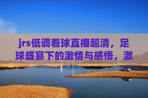 jrs低调看球直播超清，足球盛宴下的 *** 与感悟， *** 与感悟，JRS低调看球直播的超清足球盛宴，JRS低调看球直播超清，足球盛宴中的 *** 与感悟