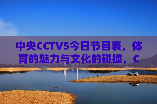中央CCTV5今日节目表，体育的魅力与文化的碰撞，CCTV5今日节目，体育魅力与文化碰撞，CCTV5今日节目，体育魅力与文化碰撞共融时刻