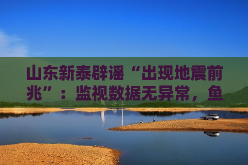 山东新泰辟谣“出现地震前兆”：监视数据无异常，鱼群跃出水面或与天气有关