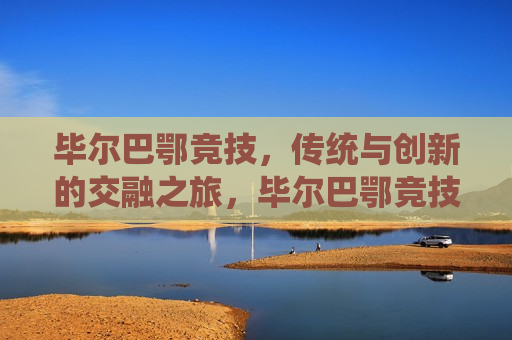 毕尔巴鄂竞技，传统与创新的交融之旅，毕尔巴鄂竞技，传统与创新之旅，毕尔巴鄂竞技，传统与创新的完美融合之旅