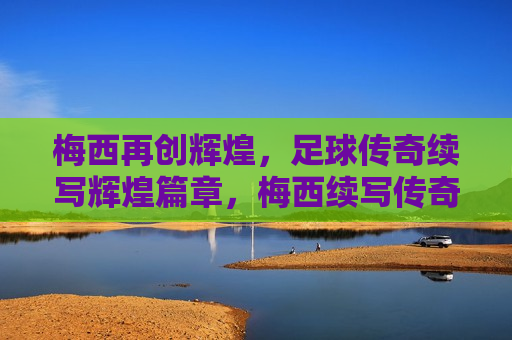 梅西再创辉煌，足球传奇续写辉煌篇章，梅西续写传奇，足球辉煌篇章再启，梅西再创辉煌，足球传奇篇章再启  第1张