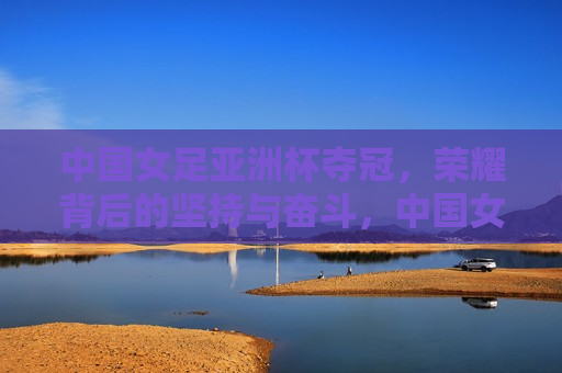 中国女足亚洲杯夺冠，荣耀背后的坚持与奋斗，中国女足亚洲杯夺冠，荣耀背后的坚持与奋斗之路，中国女足亚洲杯夺冠，荣耀背后的坚持奋斗之路  第1张