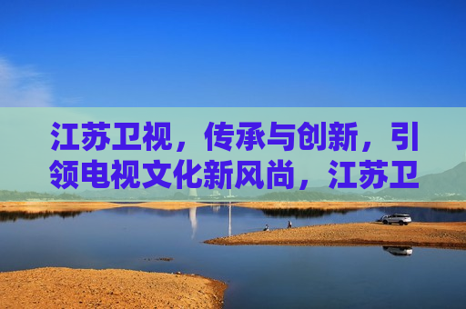 江苏卫视，传承与创新，引领电视文化新风尚，江苏卫视，传承创新，引领电视文化新潮流，江苏卫视，传承创新，引领电视文化新风尚