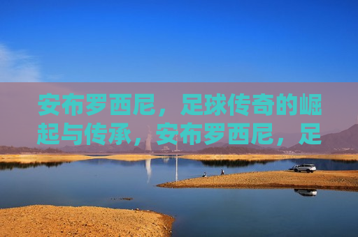 安布罗西尼，足球传奇的崛起与传承，安布罗西尼，足球传奇的传承与辉煌之路，安布罗西尼，足球传奇的传承与辉煌之路
