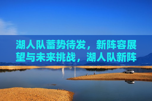 湖人队蓄势待发，新阵容展望与未来挑战，湖人队新阵容展望，蓄势待发与未来挑战，湖人队新阵容展望，蓄势待发与未来挑战  第1张