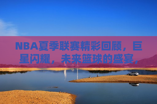 NBA夏季联赛精彩回顾，巨星闪耀，未来篮球的盛宴，NBA夏季联赛璀璨落幕，巨星闪耀，预见未来篮球盛宴，NBA夏季联赛璀璨落幕，巨星闪耀，预见未来篮球盛宴