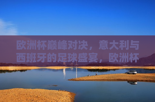 欧洲杯巅峰对决，意大利与西班牙的足球盛宴，欧洲杯终极对决，意大利与西班牙的足球盛宴
