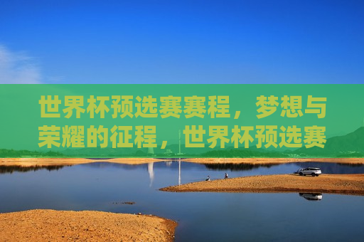 世界杯预选赛赛程，梦想与荣耀的征程，世界杯预选赛赛程，梦想启航，荣耀之征，世界杯预选赛赛程，梦想启航，荣耀之旅