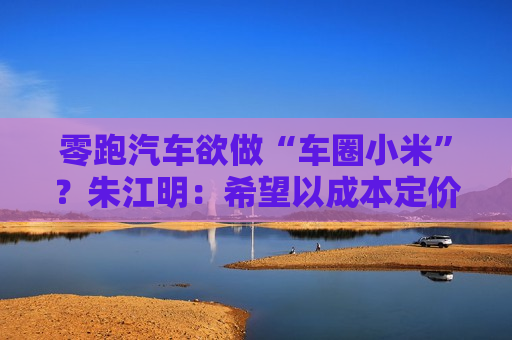 零跑汽车欲做“车圈小米”？朱江明：希望以成本定价，提供“好而不贵”的产品