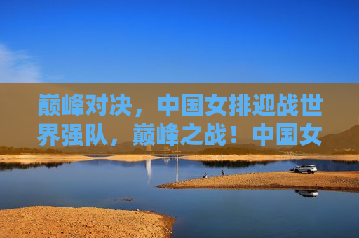 巅峰对决，中国女排迎战世界强队，巅峰之战！中国女排迎战全球劲旅，巅峰之战！中国女排迎战全球劲旅，挑战巅峰