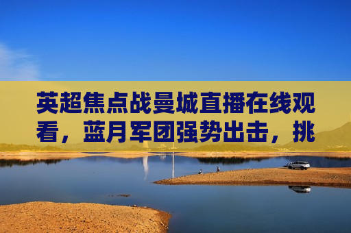英超焦点战曼城直播在线观看，蓝月军团强势出击，挑战巅峰对决，蓝月军团曼城挑战英超巅峰对决直播，英超巅峰对决，蓝月军团曼城挑战直播