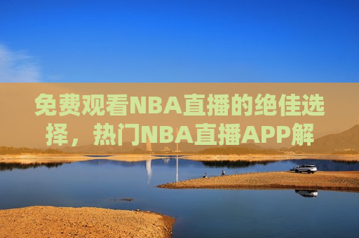 免费观看NBA直播的绝佳选择，热门NBA直播APP解析与使用指南，免费观看NBA直播的热门APP解析与使用指南，免费观看NBA直播的热门APP解析与使用指南