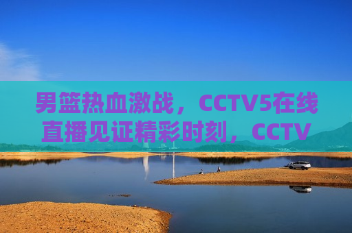 男篮热血激战，CCTV5在线直播见证精彩时刻，CCTV5直播，男篮热血激战，见证精彩时刻，CCTV5直播，男篮激战，热血见证精彩时刻