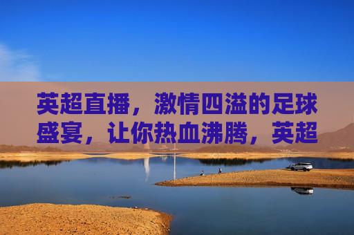 英超直播， *** 四溢的足球盛宴，让你热血沸腾，英超直播，热血沸腾的足球盛宴