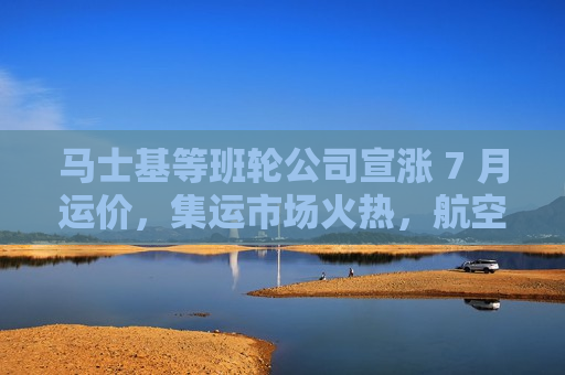 马士基等班轮公司宣涨 7 月运价，集运市场火热，航空货运平稳