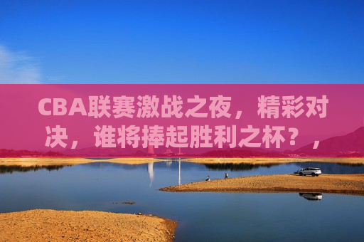 CBA联赛激战之夜，精彩对决，谁将捧起胜利之杯？，CBA联赛激战之夜，谁将捧起胜利之杯？，CBA联赛激战之夜，谁将捧起胜利之杯？