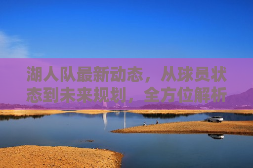 湖人队最新动态，从球员状态到未来规划，全方位解析，湖人队最新动态，球员状态与未来规划解析，湖人队最新动态，球员状态与未来规划解析