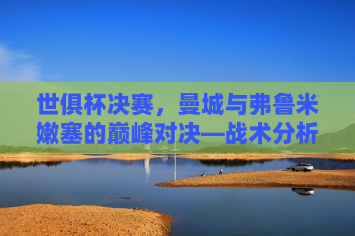 世俱杯决赛，曼城与弗鲁米嫩塞的巅峰对决—战术分析、球员表现与比赛预测，世俱杯决赛前瞻，曼城与弗鲁米嫩塞的巅峰对决战术解析与比赛预测，世俱杯决赛前瞻，曼城与弗鲁米嫩塞巅峰对决，战术解析与比赛预测