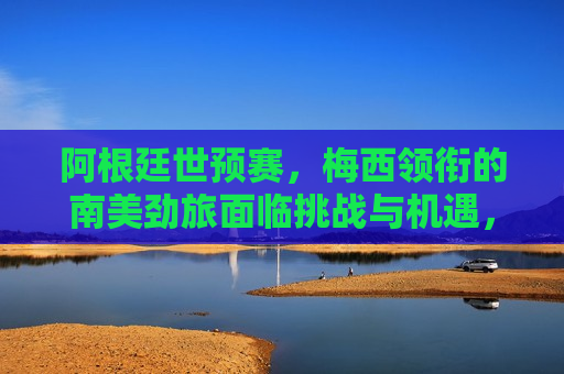阿根廷世预赛，梅西领衔的南美劲旅面临挑战与机遇，阿根廷世预赛，梅西领军迎战挑战与机遇并存，梅西领军阿根廷迎战世预赛挑战与机遇