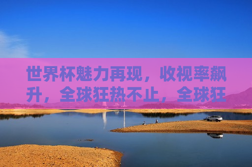 世界杯魅力再现，收视率飙升，全球狂热不止，全球狂热引爆，世界杯魅力再现，收视率飙升，全球狂热引爆，世界杯魅力再现，收视率飙升  第1张