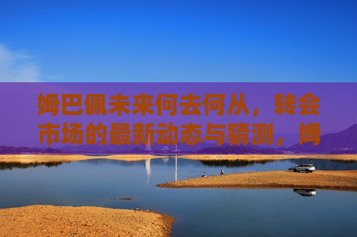 姆巴佩未来何去何从，转会市场的最新动态与猜测，姆巴佩未来去向成谜，转会市场最新动态与热门猜测，姆巴佩未来去向成谜，转会市场最新动态与热门猜测
