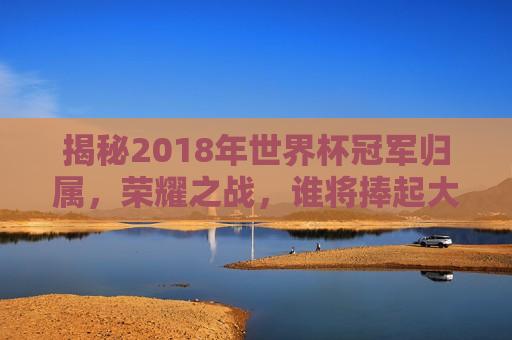 揭秘2018年世界杯冠军归属，荣耀之战，谁将捧起大力神杯？，揭秘荣耀之战，谁将成为2018年世界杯冠军？，揭秘荣耀之战，谁将成为2018年世界杯冠军？  第1张
