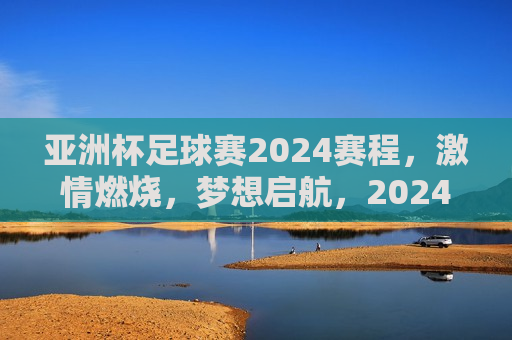 亚洲杯足球赛2024赛程， *** 燃烧，梦想启航，2024亚洲杯足球赛， *** 启航，梦想之旅开始