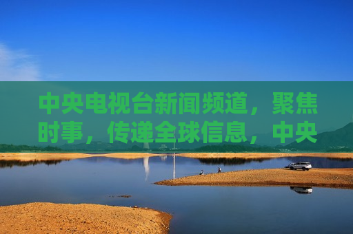 中央电视台新闻频道，聚焦时事，传递全球信息，中央电视台新闻频道，全球时事聚焦，中央电视台新闻频道，全球时事聚焦