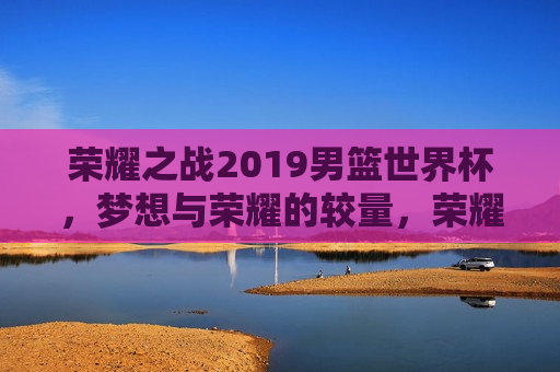荣耀之战2019男篮世界杯，梦想与荣耀的较量，荣耀之战，梦想与荣耀的较量——2019男篮世界杯，荣耀之战，2019男篮世界杯，梦想与荣耀的较量