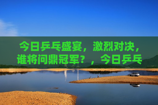 今日乒乓盛宴，激烈对决，谁将问鼎冠军？，今日乒乓盛宴，冠军之战激烈上演