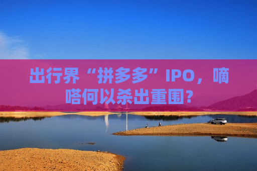 出行界“拼多多”IPO，嘀嗒何以杀出重围？