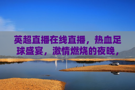 英超直播在线直播，热血足球盛宴， *** 燃烧的夜晚，英超直播，热血足球盛宴， *** 燃烧的夜晚，英超直播，热血足球盛宴， *** 燃烧的夜晚  第1张