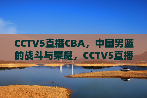CCTV5直播CBA，中国男篮的战斗与荣耀，CCTV5直播CBA，中国男篮的荣耀之战，CCTV5直播CBA，中国男篮的荣耀之战