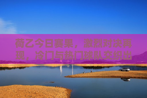 荷乙今日赛果，激烈对决再现，冷门与热门球队交织出精彩比赛，荷乙今日赛果，冷门与热门交织出的激烈对决，荷乙今日赛果，冷门与热门交织的激烈对决